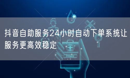 抖音自助服务24小时自动下单系统让服务更高效稳定
