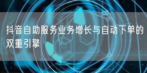 抖音自助服务业务增长与自动下单的双重引擎