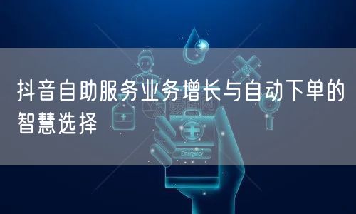 抖音自助服务业务增长与自动下单的智慧选择
