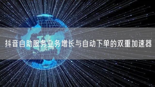 抖音自助服务业务增长与自动下单的双重加速器