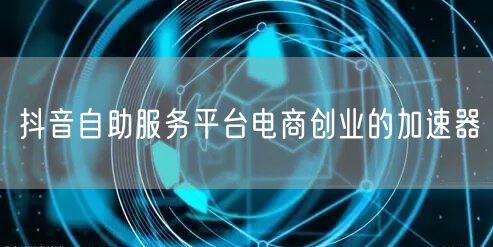 抖音自助服务平台电商创业的加速器