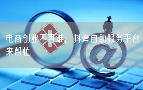 电商创业不再难，抖音自助服务平台来帮忙