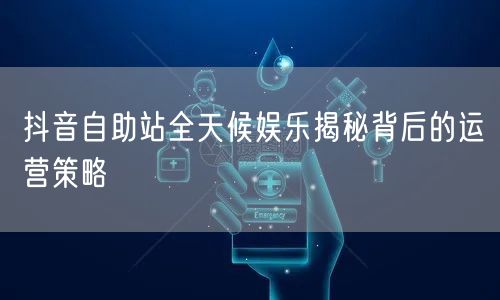 抖音自助站全天候娱乐揭秘背后的运营策略