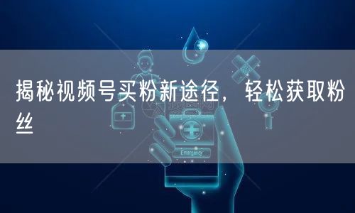 揭秘视频号买粉新途径，轻松获取粉丝